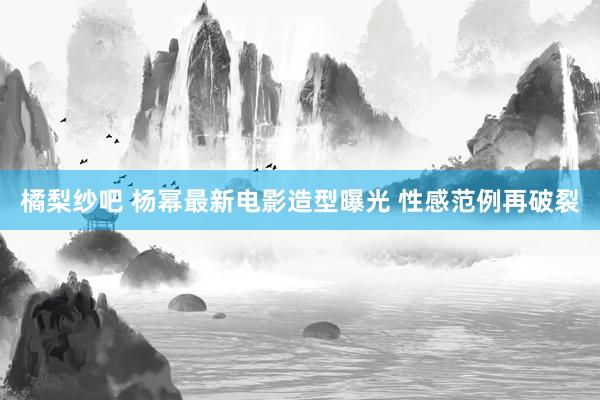 橘梨纱吧 杨幂最新电影造型曝光 性感范例再破裂