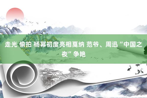 走光 偷拍 杨幂初度亮相戛纳 范爷、周迅“中国之夜”争艳