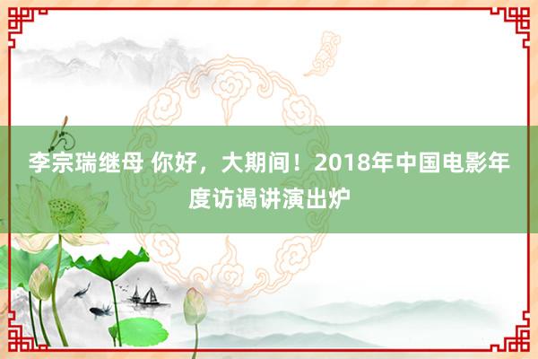 李宗瑞继母 你好，大期间！2018年中国电影年度访谒讲演出炉