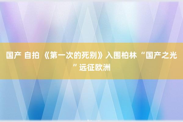 国产 自拍 《第一次的死别》入围柏林 “国产之光”远征欧洲