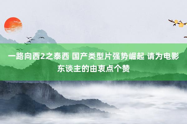 一路向西2之泰西 国产类型片强势崛起 请为电影东谈主的由衷点个赞