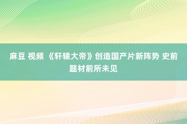 麻豆 视频 《轩辕大帝》创造国产片新阵势 史前题材前所未见