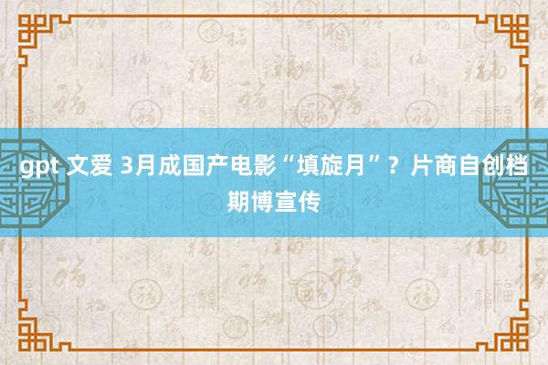 gpt 文爱 3月成国产电影“填旋月”？片商自创档期博宣传