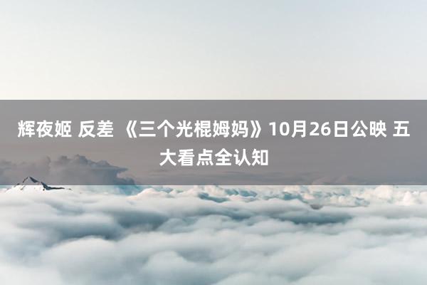 辉夜姬 反差 《三个光棍姆妈》10月26日公映 五大看点全认知