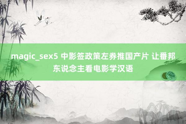 magic_sex5 中影签政策左券推国产片 让番邦东说念主看电影学汉语