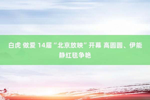 白虎 做爱 14届“北京放映”开幕 高圆圆、伊能静红毯争艳