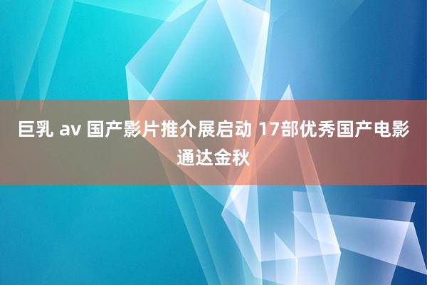 巨乳 av 国产影片推介展启动 17部优秀国产电影通达金秋