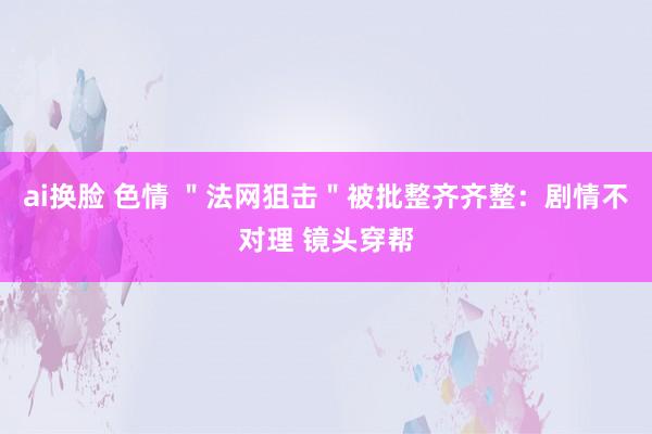 ai换脸 色情 ＂法网狙击＂被批整齐齐整：剧情不对理 镜头穿帮