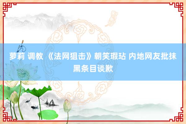 萝莉 调教 《法网狙击》朝笑瑕玷 内地网友批抹黑条目谈歉