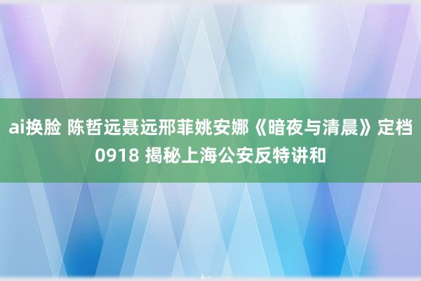 ai换脸 陈哲远聂远邢菲姚安娜《暗夜与清晨》定档0918 揭秘上海公安反特讲和