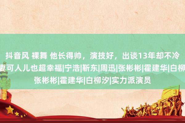 抖音风 裸舞 他长得帅，演技好，出谈13年却不冷不热，有漂亮妻可人儿也超幸福|宁浩|靳东|周迅|张彬彬|霍建华|白柳汐|实力派演员