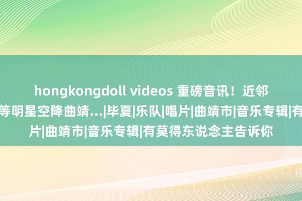 hongkongdoll videos 重磅音讯！近邻老樊、陈楚生、程响等明星空降曲靖...|毕夏|乐队|唱片|曲靖市|音乐专辑|有莫得东说念主告诉你