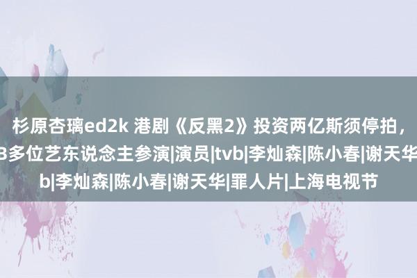 杉原杏璃ed2k 港剧《反黑2》投资两亿斯须停拍，被曝资方撤资，TVB多位艺东说念主参演|演员|tvb|李灿森|陈小春|谢天华|罪人片|上海电视节