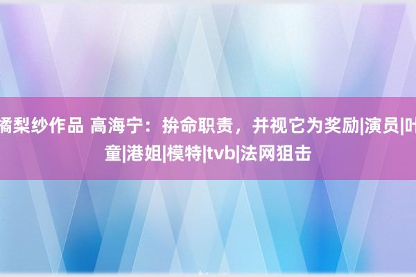 橘梨纱作品 高海宁：拚命职责，并视它为奖励|演员|叶童|港姐|模特|tvb|法网狙击