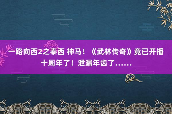 一路向西2之泰西 神马！《武林传奇》竟已开播十周年了！泄漏年齿了……