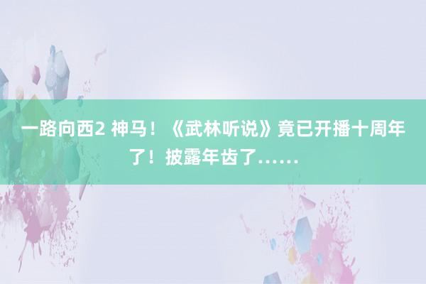 一路向西2 神马！《武林听说》竟已开播十周年了！披露年齿了……