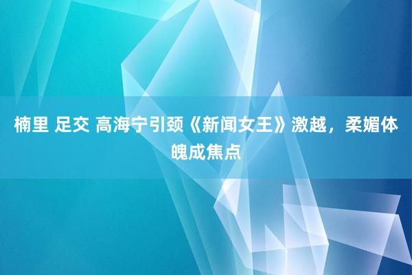 楠里 足交 高海宁引颈《新闻女王》激越，柔媚体魄成焦点