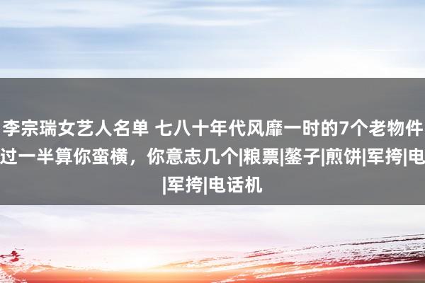 李宗瑞女艺人名单 七八十年代风靡一时的7个老物件，见过一半算你蛮横，你意志几个|粮票|鏊子|煎饼|军挎|电话机