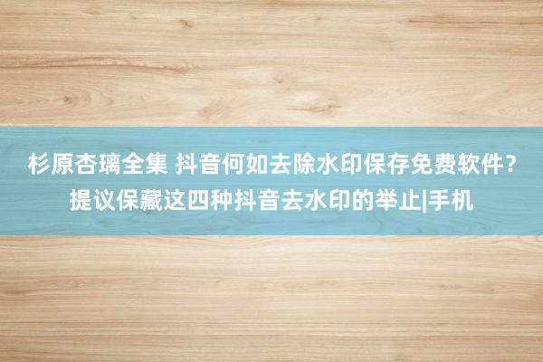 杉原杏璃全集 抖音何如去除水印保存免费软件？提议保藏这四种抖音去水印的举止|手机