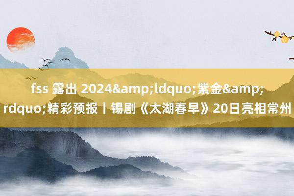 fss 露出 2024&ldquo;紫金&rdquo;精彩预报丨锡剧《太湖春早》20日亮相常州