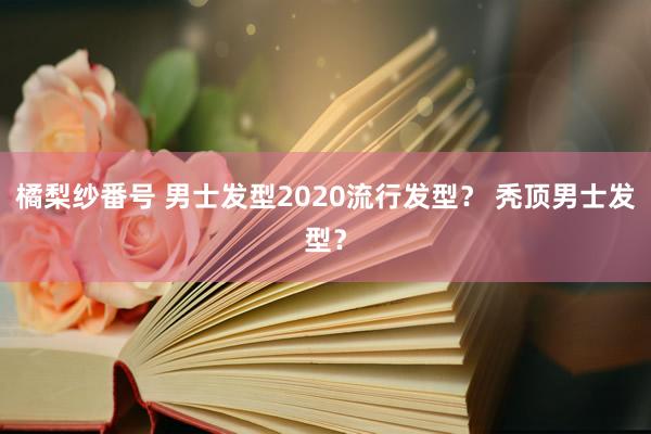 橘梨纱番号 男士发型2020流行发型？ 秃顶男士发型？