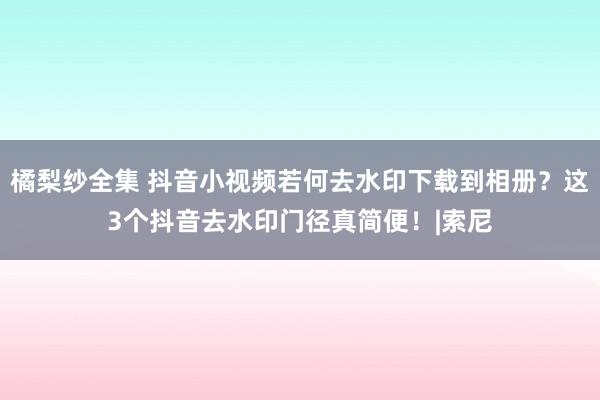 橘梨纱全集 抖音小视频若何去水印下载到相册？这3个抖音去水印门径真简便！|索尼