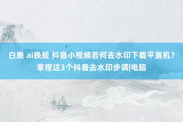 白鹿 ai换脸 抖音小视频若何去水印下载平直机？掌捏这3个抖音去水印步调|电脑