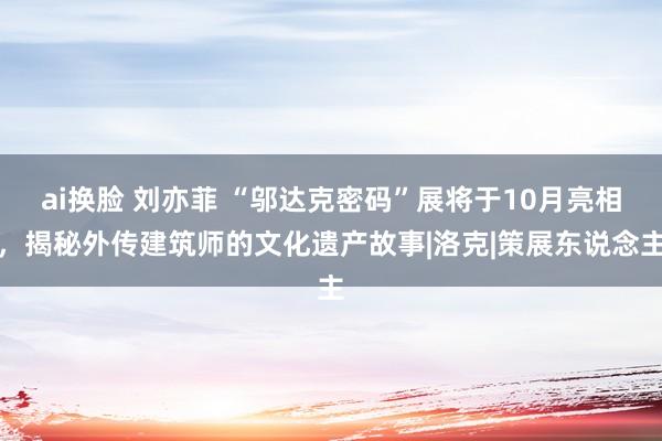 ai换脸 刘亦菲 “邬达克密码”展将于10月亮相，揭秘外传建筑师的文化遗产故事|洛克|策展东说念主