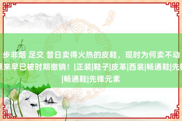 步非烟 足交 昔日卖得火热的皮鞋，现时为何卖不动了？原来早已被时期撤销！|正装|鞋子|皮革|西装|畅通鞋|先锋元素