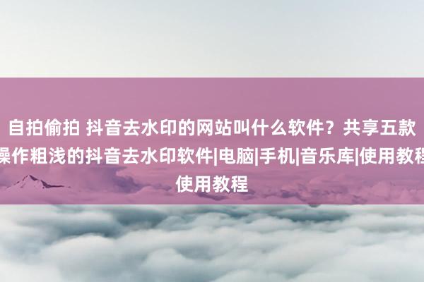 自拍偷拍 抖音去水印的网站叫什么软件？共享五款操作粗浅的抖音去水印软件|电脑|手机|音乐库|使用教程