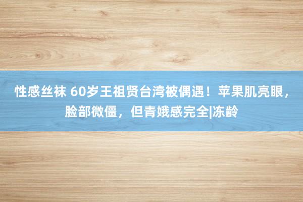 性感丝袜 60岁王祖贤台湾被偶遇！苹果肌亮眼，脸部微僵，但青娥感完全|冻龄