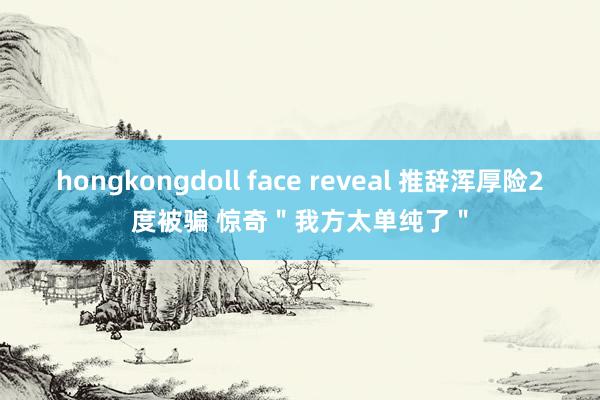 hongkongdoll face reveal 推辞浑厚险2度被骗 惊奇＂我方太单纯了＂