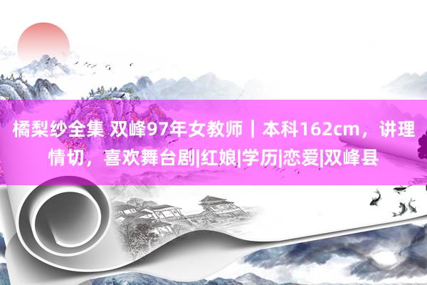 橘梨纱全集 双峰97年女教师｜本科162cm，讲理情切，喜欢舞台剧|红娘|学历|恋爱|双峰县