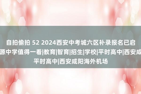 自拍偷拍 52 2024西安中考城六区补录报名已启动！西安想源中学值得一看|教育|智育|招生|学校|平时高中|西安咸阳海外机场