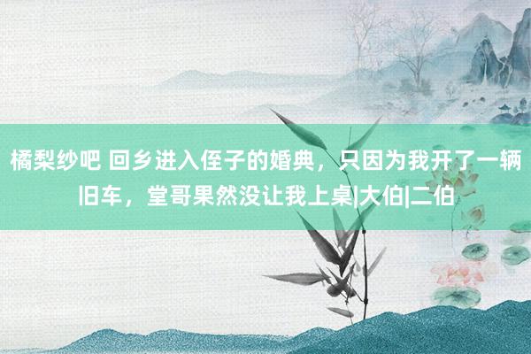 橘梨纱吧 回乡进入侄子的婚典，只因为我开了一辆旧车，堂哥果然没让我上桌|大伯|二伯