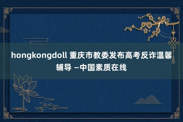 hongkongdoll 重庆市教委发布高考反诈温馨辅导 —中国素质在线