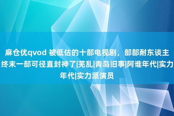 麻仓优qvod 被低估的十部电视剧，部部耐东谈主寻味，终末一部可径直封神了|芜乱|青岛旧事|阿谁年代|实力派演员