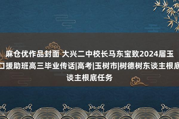 麻仓优作品封面 大兴二中校长马东宝致2024届玉树对口援助班高三毕业传话|高考|玉树市|树德树东谈主根底任务