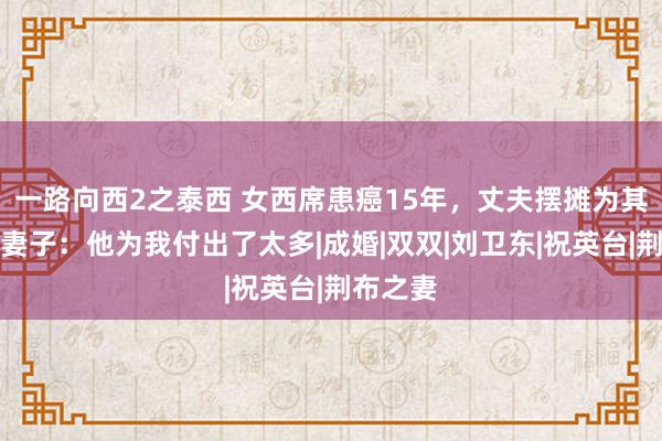 一路向西2之泰西 女西席患癌15年，丈夫摆摊为其续命，妻子：他为我付出了太多|成婚|双双|刘卫东|祝英台|荆布之妻