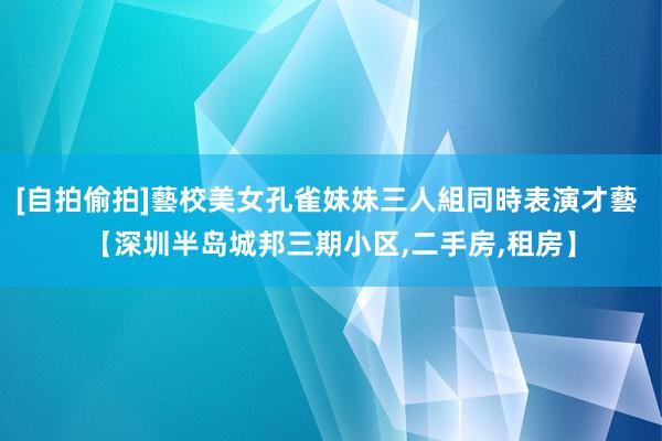 [自拍偷拍]藝校美女孔雀妹妹三人組同時表演才藝 【深圳半岛城邦三期小区,二手房,租房】