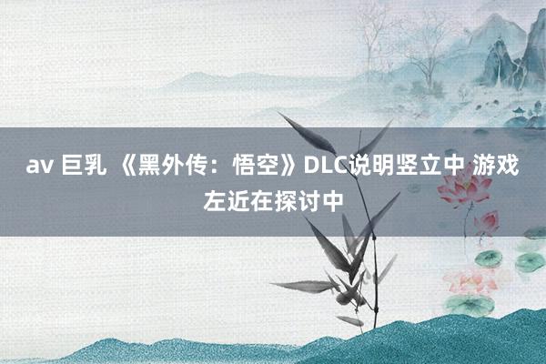 av 巨乳 《黑外传：悟空》DLC说明竖立中 游戏左近在探讨中