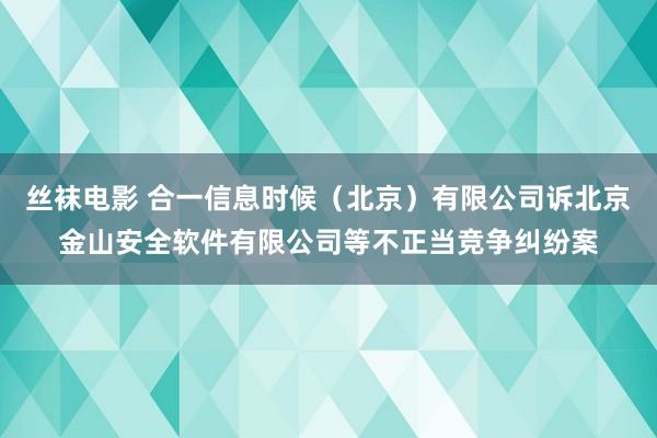 丝袜电影 合一信息时候（北京）有限公司诉北京金山安全软件有限公司等不正当竞争纠纷案